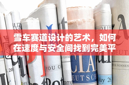 雪车赛道设计的艺术，如何在速度与安全间找到完美平衡？