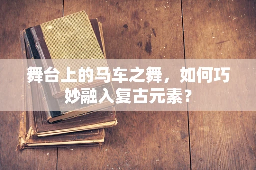 舞台上的马车之舞，如何巧妙融入复古元素？