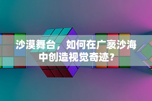 沙漠舞台，如何在广袤沙海中创造视觉奇迹？