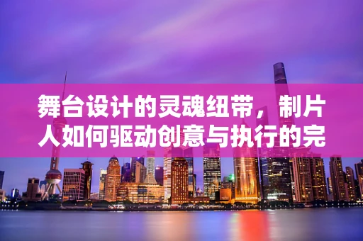舞台设计的灵魂纽带，制片人如何驱动创意与执行的完美融合？