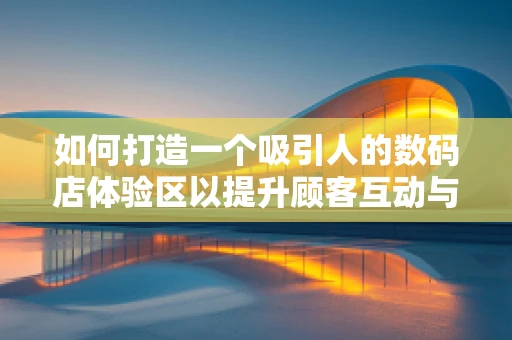如何打造一个吸引人的数码店体验区以提升顾客互动与参与感？