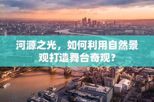 河源之光，如何利用自然景观打造舞台奇观？