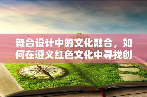 舞台设计中的文化融合，如何在遵义红色文化中寻找创新灵感？