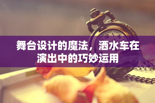 舞台设计的魔法，洒水车在演出中的巧妙运用