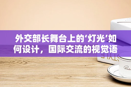 外交部长舞台上的‘灯光’如何设计，国际交流的视觉语言？