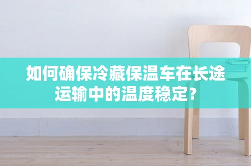 如何确保冷藏保温车在长途运输中的温度稳定？