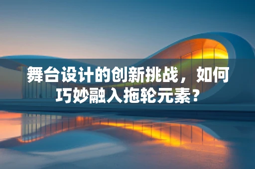 舞台设计的创新挑战，如何巧妙融入拖轮元素？