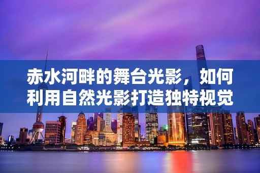 赤水河畔的舞台光影，如何利用自然光影打造独特视觉体验？