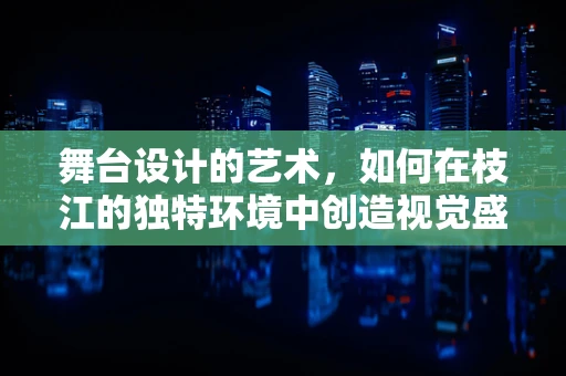 舞台设计的艺术，如何在枝江的独特环境中创造视觉盛宴？