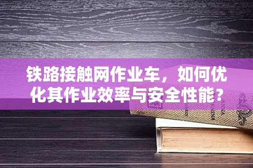 铁路接触网作业车，如何优化其作业效率与安全性能？