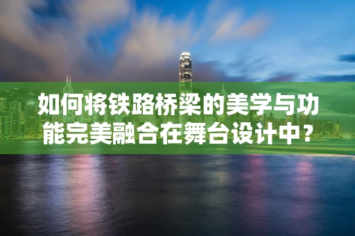 如何将铁路桥梁的美学与功能完美融合在舞台设计中？