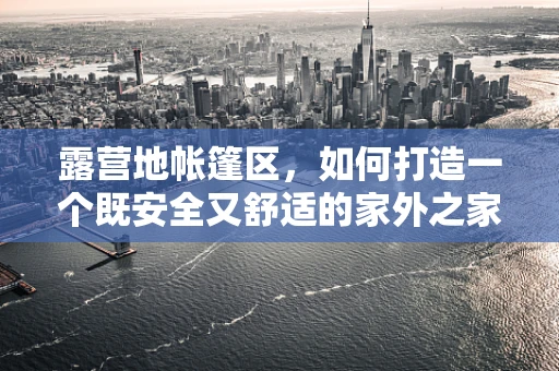 露营地帐篷区，如何打造一个既安全又舒适的家外之家？