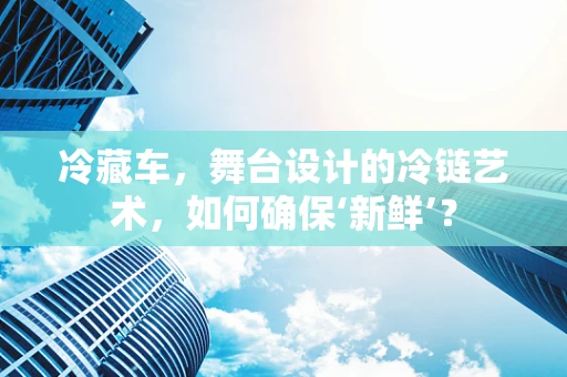 冷藏车，舞台设计的冷链艺术，如何确保‘新鲜’？