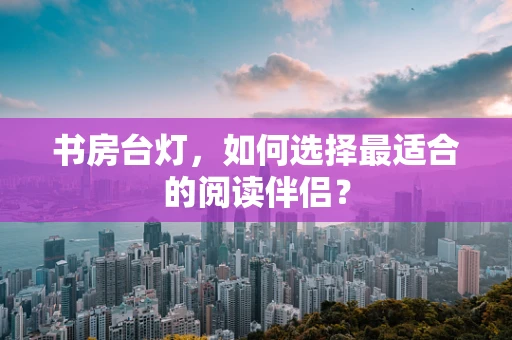 书房台灯，如何选择最适合的阅读伴侣？