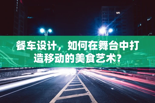 餐车设计，如何在舞台中打造移动的美食艺术？