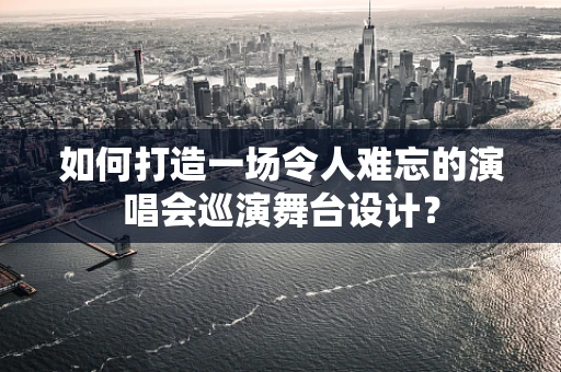 如何打造一场令人难忘的演唱会巡演舞台设计？