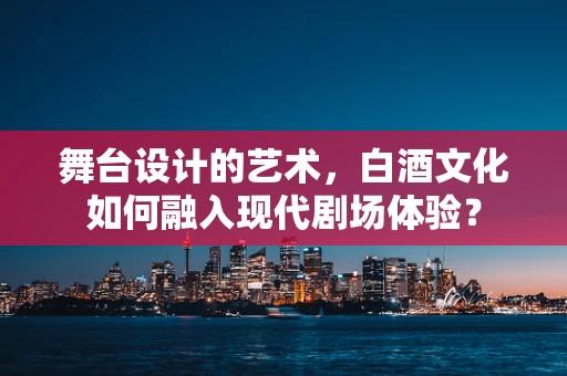 舞台设计的艺术，白酒文化如何融入现代剧场体验？
