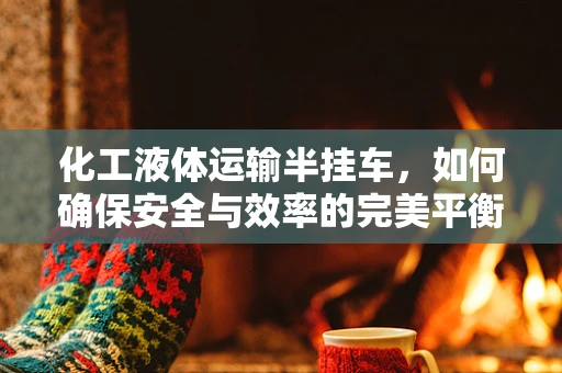 化工液体运输半挂车，如何确保安全与效率的完美平衡？