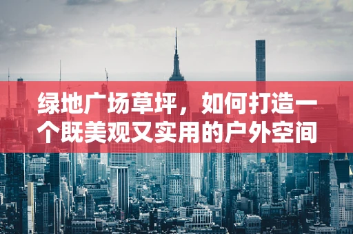 绿地广场草坪，如何打造一个既美观又实用的户外空间？