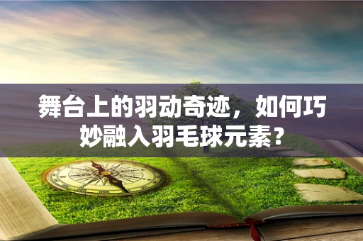 舞台上的羽动奇迹，如何巧妙融入羽毛球元素？