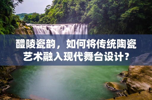 醴陵瓷韵，如何将传统陶瓷艺术融入现代舞台设计？