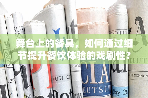 舞台上的餐具，如何通过细节提升餐饮体验的戏剧性？