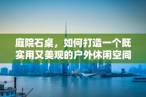 庭院石桌，如何打造一个既实用又美观的户外休闲空间？