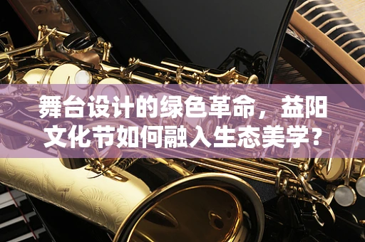 舞台设计的绿色革命，益阳文化节如何融入生态美学？
