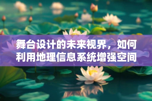 舞台设计的未来视界，如何利用地理信息系统增强空间叙事？
