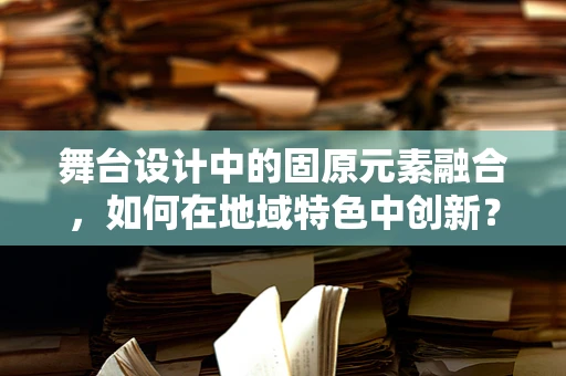 舞台设计中的固原元素融合，如何在地域特色中创新？