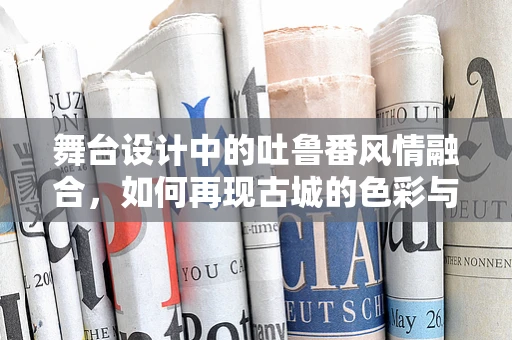 舞台设计中的吐鲁番风情融合，如何再现古城的色彩与光影？