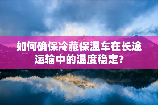 如何确保冷藏保温车在长途运输中的温度稳定？