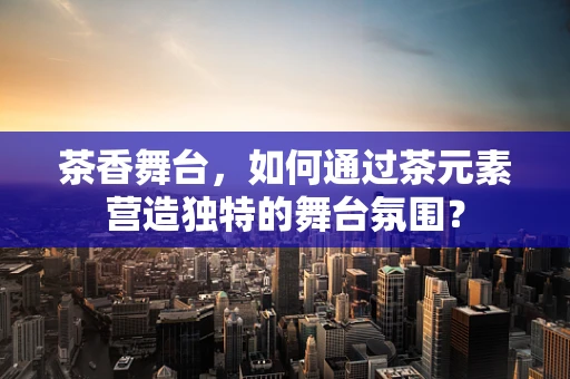 茶香舞台，如何通过茶元素营造独特的舞台氛围？