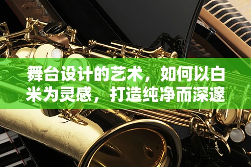 舞台设计的艺术，如何以白米为灵感，打造纯净而深邃的视觉盛宴？