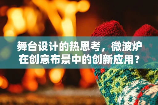舞台设计的热思考，微波炉在创意布景中的创新应用？