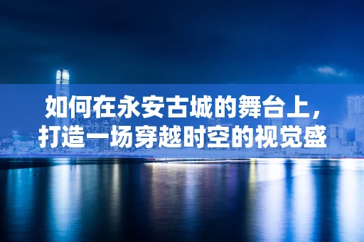如何在永安古城的舞台上，打造一场穿越时空的视觉盛宴？
