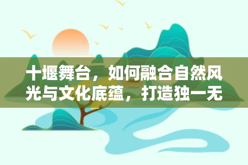 十堰舞台，如何融合自然风光与文化底蕴，打造独一无二的视觉盛宴？