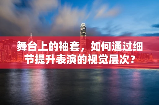 舞台上的袖套，如何通过细节提升表演的视觉层次？
