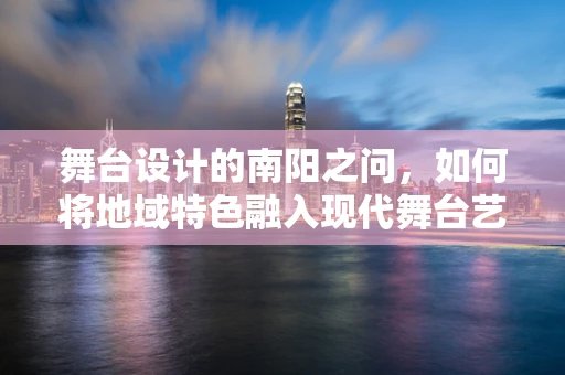 舞台设计的南阳之问，如何将地域特色融入现代舞台艺术？