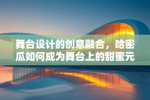 舞台设计的创意融合，哈密瓜如何成为舞台上的甜蜜元素？