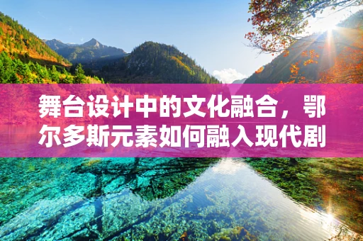 舞台设计中的文化融合，鄂尔多斯元素如何融入现代剧场？