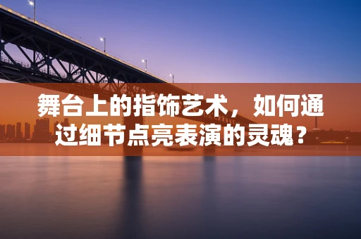 舞台上的指饰艺术，如何通过细节点亮表演的灵魂？