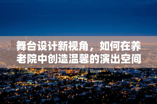 舞台设计新视角，如何在养老院中创造温馨的演出空间？