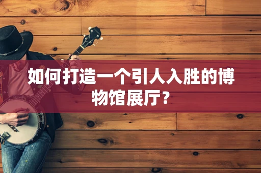 如何打造一个引人入胜的博物馆展厅？