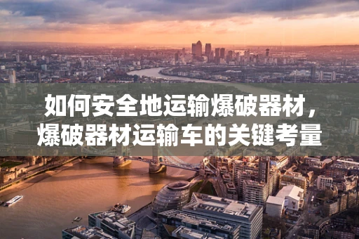 如何安全地运输爆破器材，爆破器材运输车的关键考量