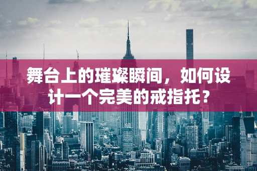 舞台上的璀璨瞬间，如何设计一个完美的戒指托？
