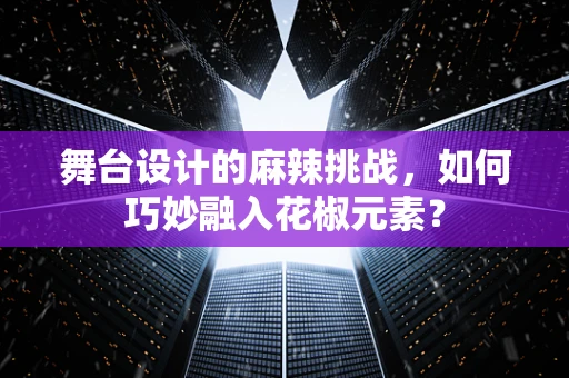 舞台设计的麻辣挑战，如何巧妙融入花椒元素？