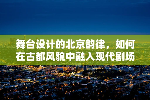 舞台设计的北京韵律，如何在古都风貌中融入现代剧场艺术？