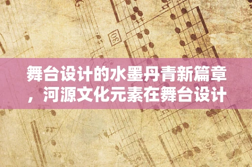 舞台设计的水墨丹青新篇章，河源文化元素在舞台设计中的融合与呈现