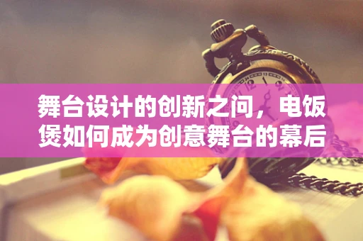 舞台设计的创新之问，电饭煲如何成为创意舞台的幕后英雄？